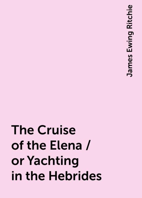 The Cruise of the Elena / or Yachting in the Hebrides, James Ewing Ritchie