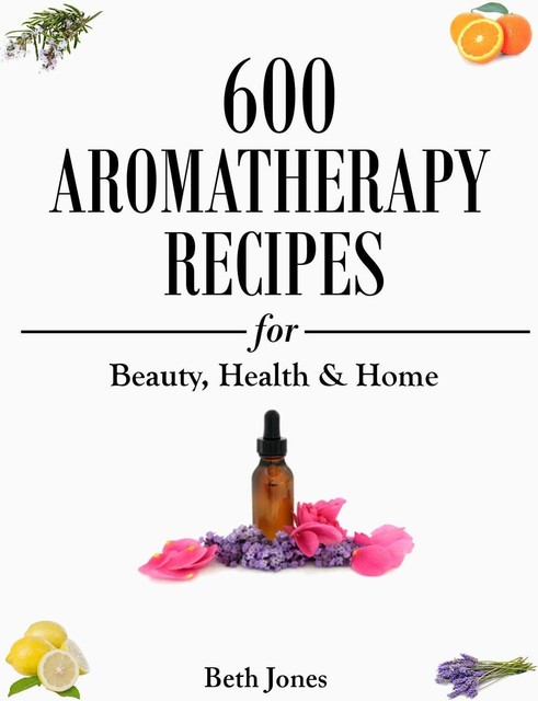 Aromatherapy: 600 Aromatherapy Recipes for Beauty, Health & Home – Plus Advice & Tips on How to Use Essential Oils, Beth Jones