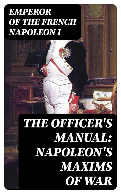 The Officer's Manual: Napoleon's Maxims of War, Emperor of the French Napoleon I