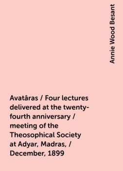Avatâras / Four lectures delivered at the twenty-fourth anniversary / meeting of the Theosophical Society at Adyar, Madras, / December, 1899, Annie Wood Besant