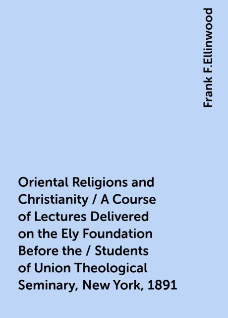Oriental Religions and Christianity / A Course of Lectures Delivered on the Ely Foundation Before the / Students of Union Theological Seminary, New York, 1891, Frank F.Ellinwood