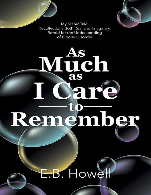 As Much As I Care to Remember: My Manic Tale: Recollections Both Real and Imaginary, Retold for the Understanding of Bipolar Disorder, E.B. Howell