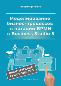 Моделирование бизнес-процессов в нотации BPMN в Business Studio 5. Практическое руководство, Владимир Репин