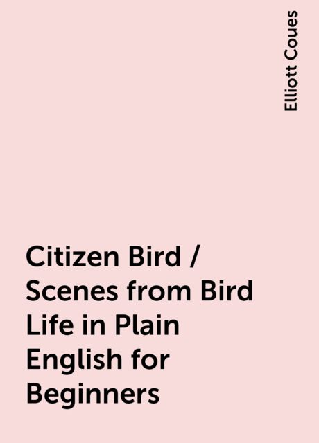 Citizen Bird / Scenes from Bird-Life in Plain English for Beginners, Elliott Coues