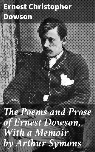 The Poems and Prose of Ernest Dowson, With a Memoir by Arthur Symons, Ernest Christopher Dowson