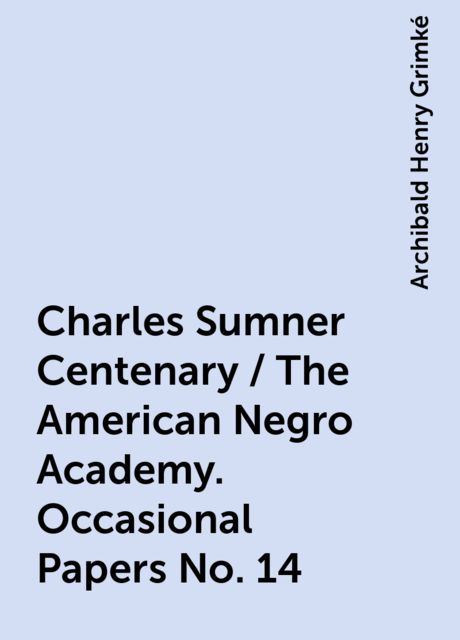 Charles Sumner Centenary / The American Negro Academy. Occasional Papers No. 14, Archibald Henry Grimké