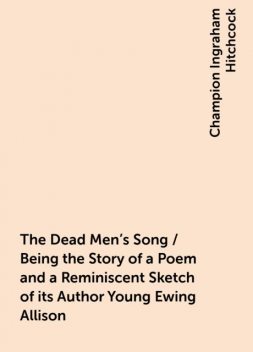 The Dead Men's Song / Being the Story of a Poem and a Reminiscent Sketch of its Author Young Ewing Allison, Champion Ingraham Hitchcock