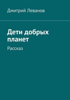 Дети добрых планет. Рассказ, Дмитрий Леванов
