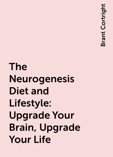 The Neurogenesis Diet and Lifestyle: Upgrade Your Brain, Upgrade Your Life, Brant Cortright