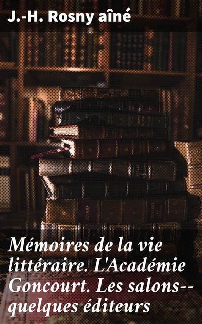 Mémoires de la vie littéraire. L'Académie Goncourt. Les salons--quelques éditeurs, J.-H.Rosny Aîné