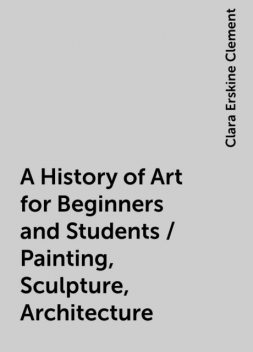 A History of Art for Beginners and Students / Painting, Sculpture, Architecture, Clara Erskine Clement