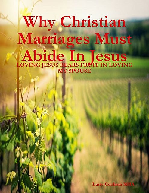 Why Christian Marriages Must Abide In Jesus – Loving Jesus Bears Fruit In Loving My Spouse, Larry Cochran MBA