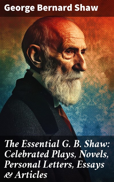 The Essential G. B. Shaw: Celebrated Plays, Novels, Personal Letters, Essays & Articles, George Bernard Shaw