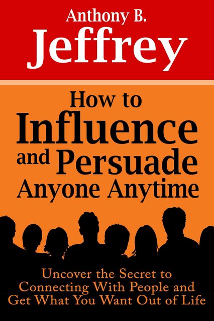 How to Influence and Persuade Anyone Anytime: Uncover the Secret to Connecting With People and Get What You Want Out of Life, Anthony B. Jeffrey