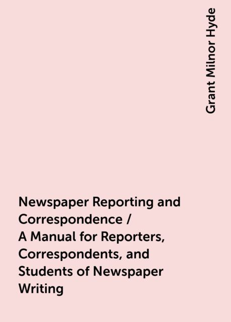 Newspaper Reporting and Correspondence / A Manual for Reporters, Correspondents, and Students of Newspaper Writing, Grant Milnor Hyde