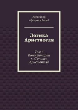 Логика Аристотеля. Том 6. Комментарии к «Топике» Аристотеля, Александр Афродисийский