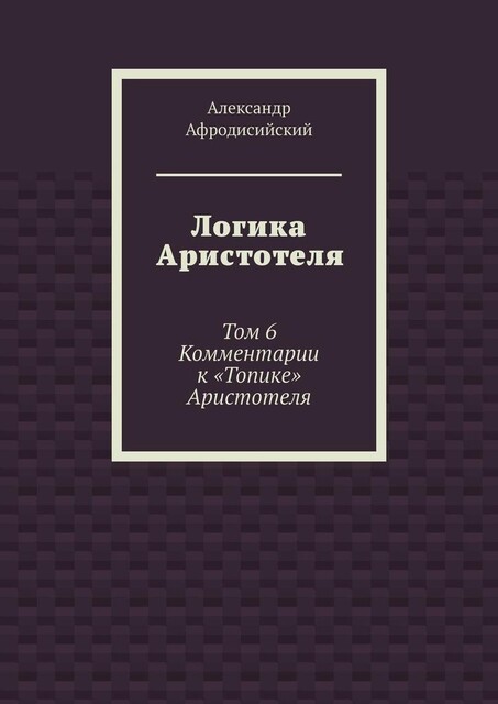 Логика Аристотеля. Том 6. Комментарии к «Топике» Аристотеля, Александр Афродисийский