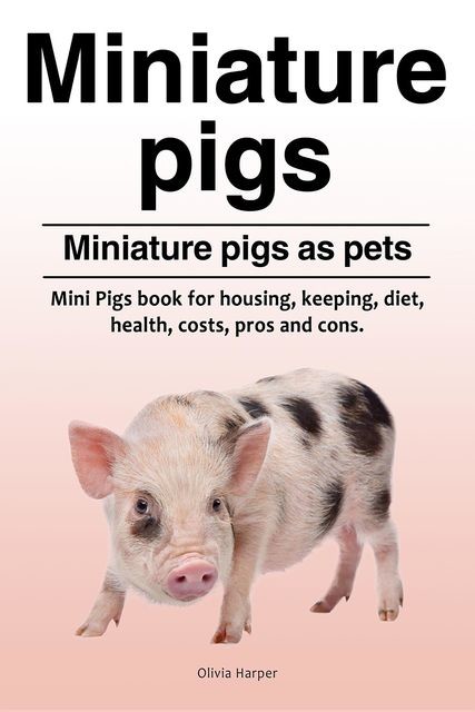 Miniature pigs. Miniature pigs as pets. Mini Pigs book for housing, keeping, diet, health, costs, pros and cons, Olivia Harper