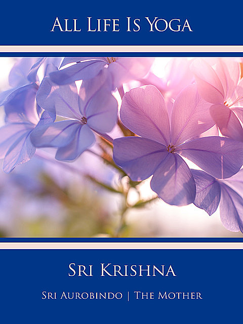 All Life Is Yoga: Sri Krishna, Sri Aurobindo, The Mother