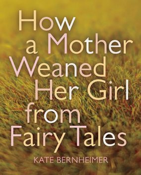 How a Mother Weaned Her Girl from Fairy Tales, Kate Bernheimer