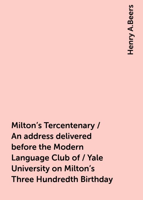 Milton's Tercentenary / An address delivered before the Modern Language Club of / Yale University on Milton's Three Hundredth Birthday, Henry A.Beers