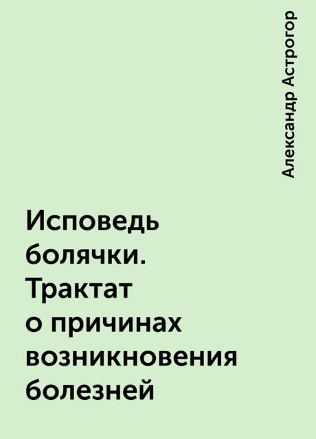 Исповедь болячки. Трактат о причинах возникновения болезней, Александр Астрогор