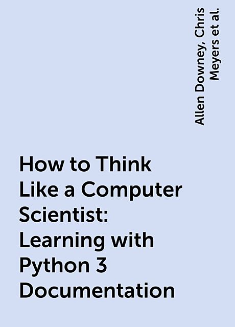 How to Think Like a Computer Scientist: Learning with Python 3 Documentation, Allen Downey, Chris Meyers, Jeffrey Elkner, Peter Wentworth