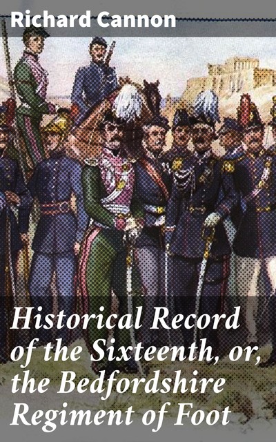 Historical Record of the Sixteenth, or, the Bedfordshire Regiment of Foot, Richard Cannon