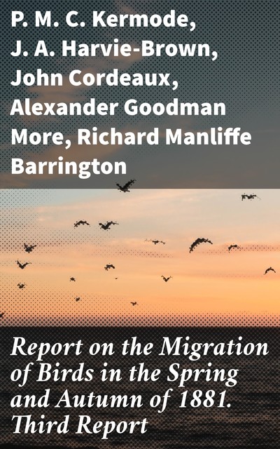 Report on the Migration of Birds in the Spring and Autumn of 1881. Third Report, J.A. Harvie-Brown, John Cordeaux, P.M. C. Kermode, Alexander Goodman More, Richard Manliffe Barrington