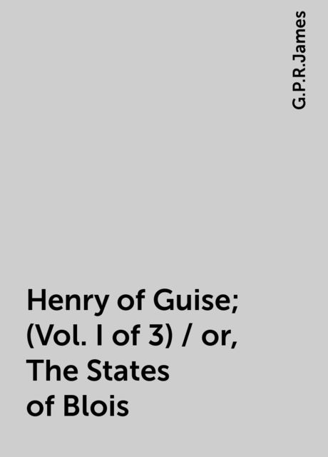 Henry of Guise; (Vol. I of 3) / or, The States of Blois, G. P. R. James