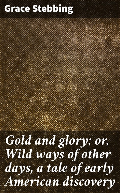 Gold and glory; or, Wild ways of other days, a tale of early American discovery, Grace Stebbing