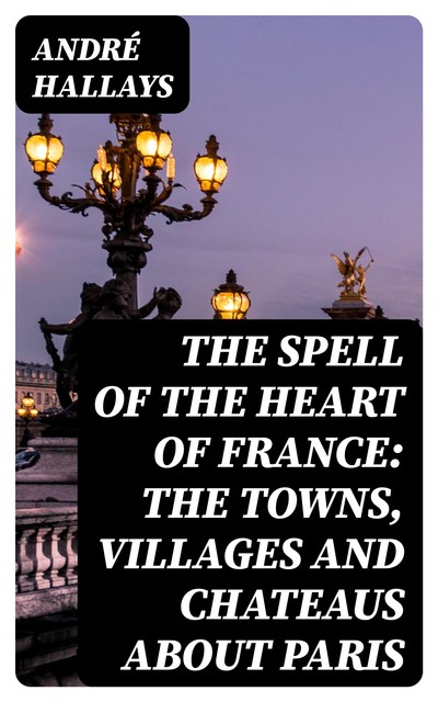 The Spell of the Heart of France: The Towns, Villages and Chateaus about Paris, André Hallays