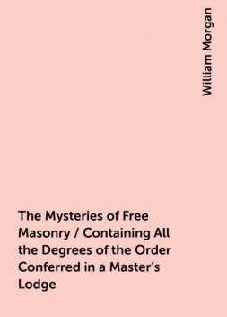 The Mysteries of Free Masonry / Containing All the Degrees of the Order Conferred in a Master's Lodge, William Morgan