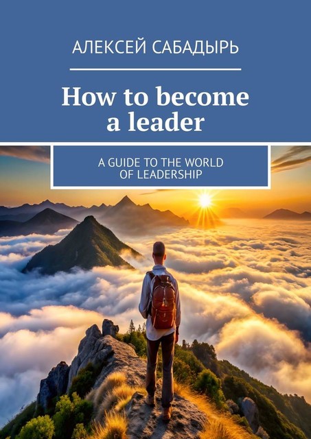 How to become a leader. A guide to the world of leadership, Алексей Сабадырь