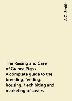 The Raising and Care of Guinea Pigs / A complete guide to the breeding, feeding, housing, / exhibiting and marketing of cavies, A.C. Smith