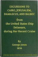 Excursions to Cairo, Jerusalem, Damascus, and Balbec from the United States Ship Delaware, during Her Recent Cruise With an Attempt to Discriminate between Truth and Error in Regard to the Sacred Places of the Holy City, George Jones