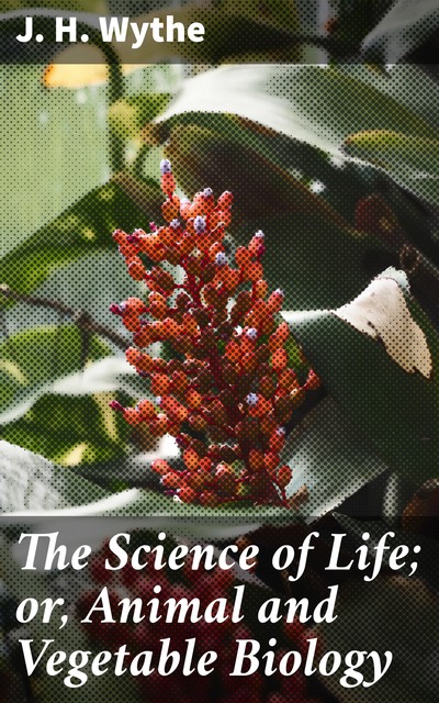 The Science of Life; or, Animal and Vegetable Biology, J.H. Wythe