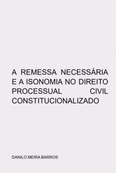 A Remessa Necessária E A Isonomia No Direito Processual Civil Constitucionalizado, Danilo Meira Barros