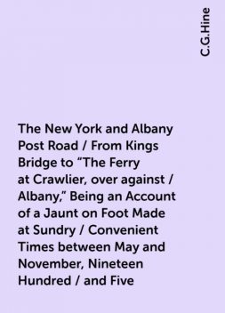 The New York and Albany Post Road / From Kings Bridge to "The Ferry at Crawlier, over against / Albany," Being an Account of a Jaunt on Foot Made at Sundry / Convenient Times between May and November, Nineteen Hundred / and Five, C.G.Hine