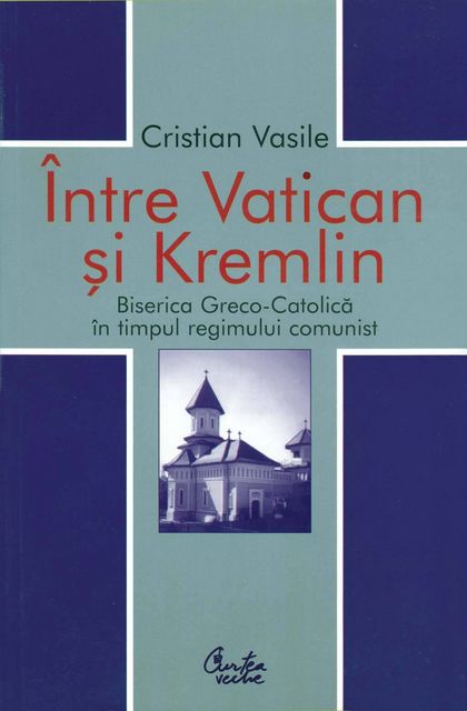 Intre Vatican si Kremlin. Biserica Greco-Catolica in timpul regimului comunist, Cristian Vasile