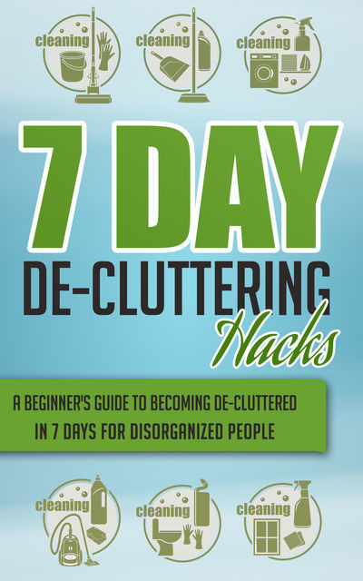 7 Day De-Cluttering Hacks – A Beginner's Guide To Becoming De-Cluttered In 7 Days For Disorganized People, Old Natural Ways