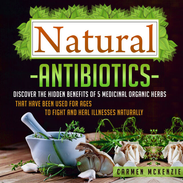 Natural Antibiotics: Discover The Hidden Benefits Of 5 Medicinal Organic Herbs That Have Been Used For Ages To Fight And Heal Illnesses Naturally, Old Natural Ways, Carmen Mckenzie