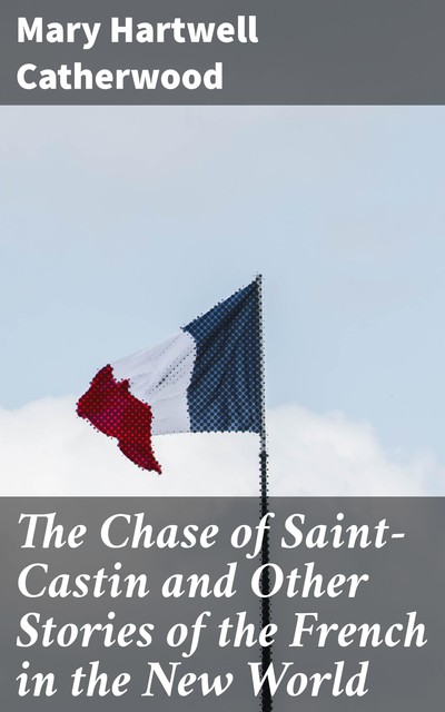 The Chase of Saint-Castin and Other Stories of the French in the New World, Mary Hartwell Catherwood