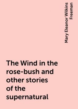 The Wind in the rose-bush and other stories of the supernatural, Mary Eleanor Wilkins Freeman