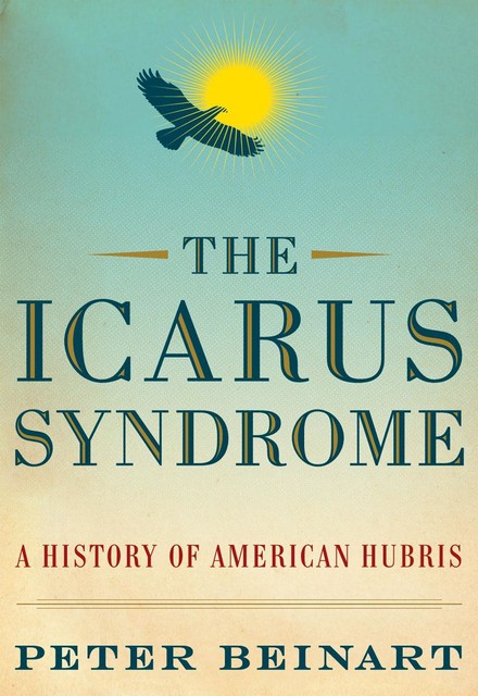 The Icarus Syndrome A History of American Hubris, Peter Beinart