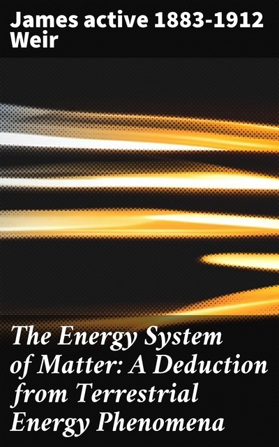 The Energy System of Matter: A Deduction from Terrestrial Energy Phenomena, James active 1883–1912 Weir