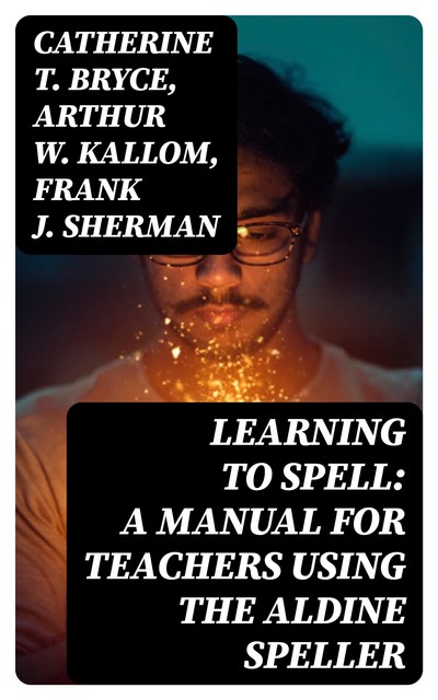 Learning to Spell: A Manual for Teachers Using the Aldine Speller, Catherine T. Bryce, Frank J. Sherman, Arthur W. Kallom