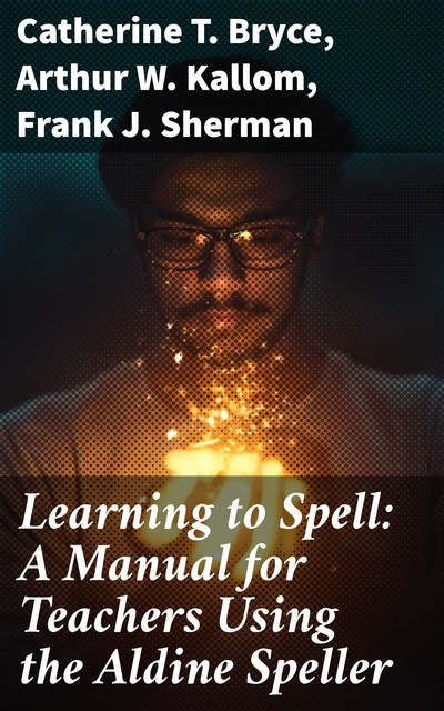 Learning to Spell: A Manual for Teachers Using the Aldine Speller, Catherine T. Bryce, Frank J. Sherman, Arthur W. Kallom