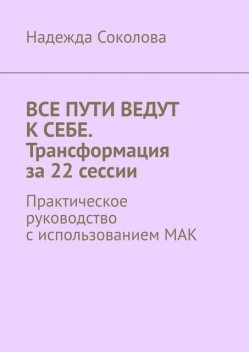 Все пути ведут к себе. Трансформация за 22 сессии. Практическое руководство с использованием МАК, Надежда Соколова