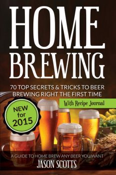Home Brewing: 70 Top Secrets & Tricks To Beer Brewing Right The First Time: A Guide To Home Brew Any Beer You Want, Jason Scotts